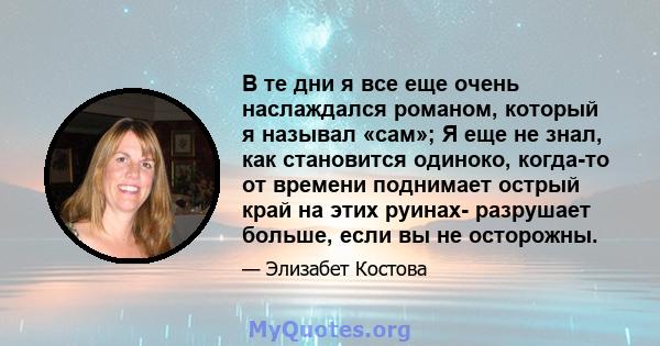 В те дни я все еще очень наслаждался романом, который я называл «сам»; Я еще не знал, как становится одиноко, когда-то от времени поднимает острый край на этих руинах- разрушает больше, если вы не осторожны.