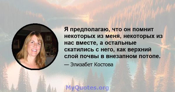 Я предполагаю, что он помнит некоторых из меня, некоторых из нас вместе, а остальные скатились с него, как верхний слой почвы в внезапном потопе.