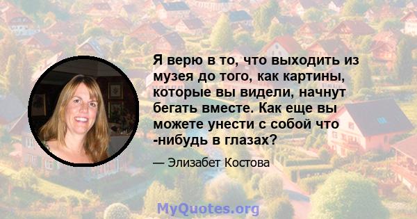 Я верю в то, что выходить из музея до того, как картины, которые вы видели, начнут бегать вместе. Как еще вы можете унести с собой что -нибудь в глазах?