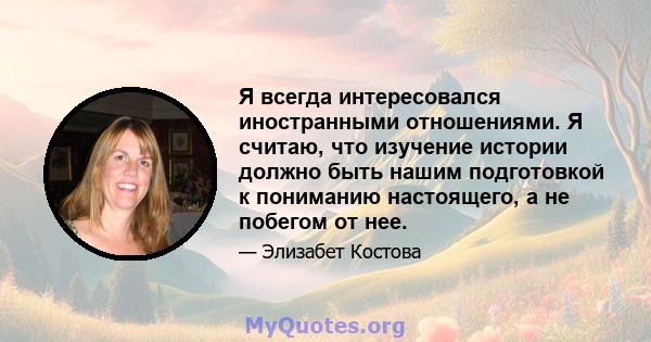 Я всегда интересовался иностранными отношениями. Я считаю, что изучение истории должно быть нашим подготовкой к пониманию настоящего, а не побегом от нее.