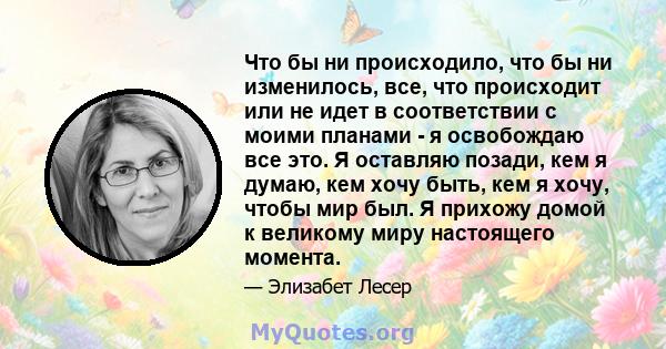 Что бы ни происходило, что бы ни изменилось, все, что происходит или не идет в соответствии с моими планами - я освобождаю все это. Я оставляю позади, кем я думаю, кем хочу быть, кем я хочу, чтобы мир был. Я прихожу