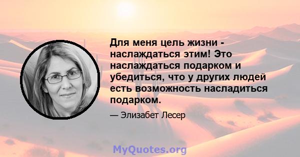 Для меня цель жизни - наслаждаться этим! Это наслаждаться подарком и убедиться, что у других людей есть возможность насладиться подарком.