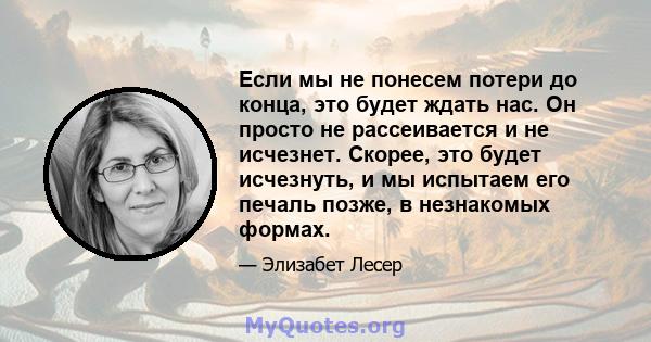 Если мы не понесем потери до конца, это будет ждать нас. Он просто не рассеивается и не исчезнет. Скорее, это будет исчезнуть, и мы испытаем его печаль позже, в незнакомых формах.