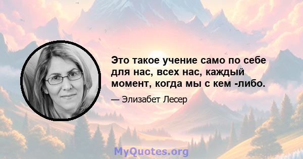 Это такое учение само по себе для нас, всех нас, каждый момент, когда мы с кем -либо.