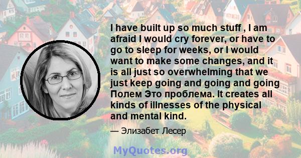 I have built up so much stuff , I am afraid I would cry forever, or have to go to sleep for weeks, or I would want to make some changes, and it is all just so overwhelming that we just keep going and going and going