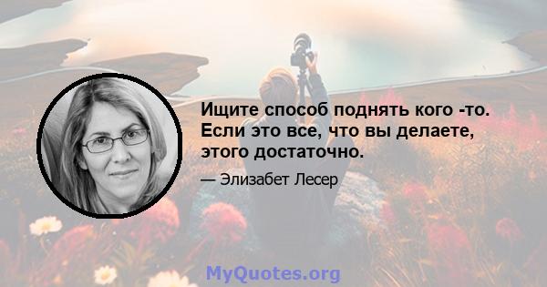 Ищите способ поднять кого -то. Если это все, что вы делаете, этого достаточно.