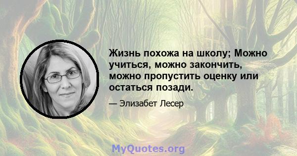 Жизнь похожа на школу; Можно учиться, можно закончить, можно пропустить оценку или остаться позади.