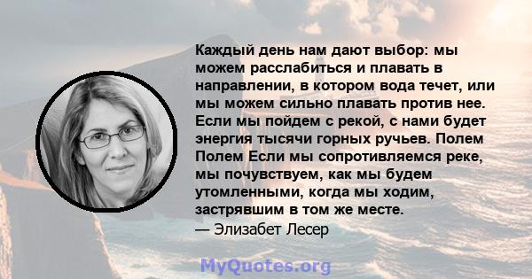 Каждый день нам дают выбор: мы можем расслабиться и плавать в направлении, в котором вода течет, или мы можем сильно плавать против нее. Если мы пойдем с рекой, с нами будет энергия тысячи горных ручьев. Полем Полем