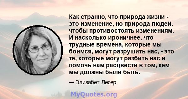 Как странно, что природа жизни - это изменение, но природа людей, чтобы противостоять изменениям. И насколько ироничнее, что трудные времена, которые мы боимся, могут разрушить нас, - это те, которые могут разбить нас и 