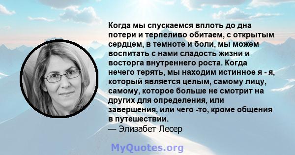 Когда мы спускаемся вплоть до дна потери и терпеливо обитаем, с открытым сердцем, в темноте и боли, мы можем воспитать с нами сладость жизни и восторга внутреннего роста. Когда нечего терять, мы находим истинное я - я,