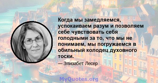 Когда мы замедляемся, успокаиваем разум и позволяем себе чувствовать себя голодными за то, что мы не понимаем, мы погружаемся в обильный колодец духовного тоски.