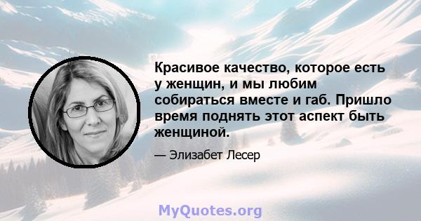 Красивое качество, которое есть у женщин, и мы любим собираться вместе и габ. Пришло время поднять этот аспект быть женщиной.