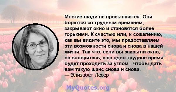 Многие люди не просыпаются. Они борются со трудным временем, закрывают окно и становятся более горькими. К счастью или, к сожалению, как вы видите это, мы предоставляем эти возможности снова и снова в нашей жизни. Так