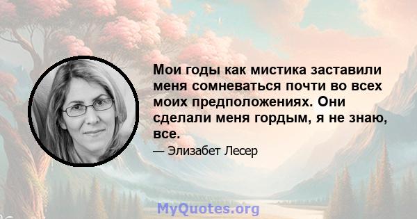 Мои годы как мистика заставили меня сомневаться почти во всех моих предположениях. Они сделали меня гордым, я не знаю, все.