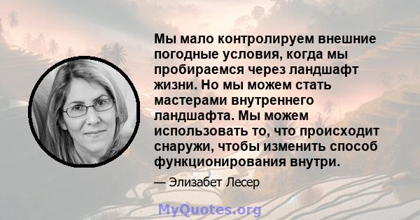 Мы мало контролируем внешние погодные условия, когда мы пробираемся через ландшафт жизни. Но мы можем стать мастерами внутреннего ландшафта. Мы можем использовать то, что происходит снаружи, чтобы изменить способ