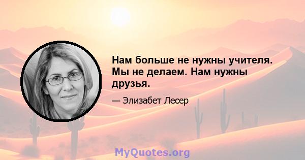 Нам больше не нужны учителя. Мы не делаем. Нам нужны друзья.