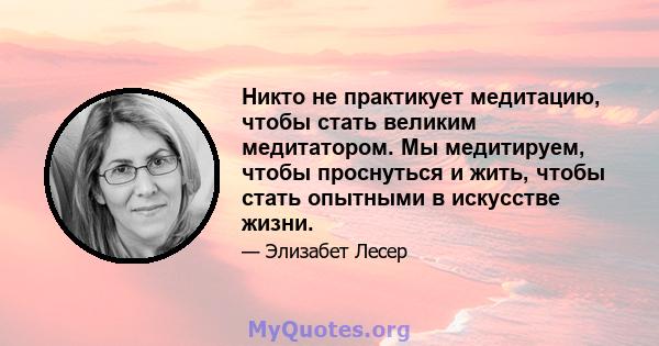 Никто не практикует медитацию, чтобы стать великим медитатором. Мы медитируем, чтобы проснуться и жить, чтобы стать опытными в искусстве жизни.