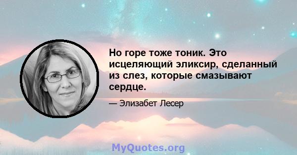 Но горе тоже тоник. Это исцеляющий эликсир, сделанный из слез, которые смазывают сердце.