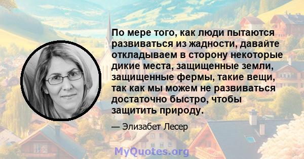 По мере того, как люди пытаются развиваться из жадности, давайте откладываем в сторону некоторые дикие места, защищенные земли, защищенные фермы, такие вещи, так как мы можем не развиваться достаточно быстро, чтобы