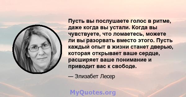 Пусть вы послушаете голос в ритме, даже когда вы устали. Когда вы чувствуете, что ломаетесь, можете ли вы разорвать вместо этого. Пусть каждый опыт в жизни станет дверью, которая открывает ваше сердце, расширяет ваше