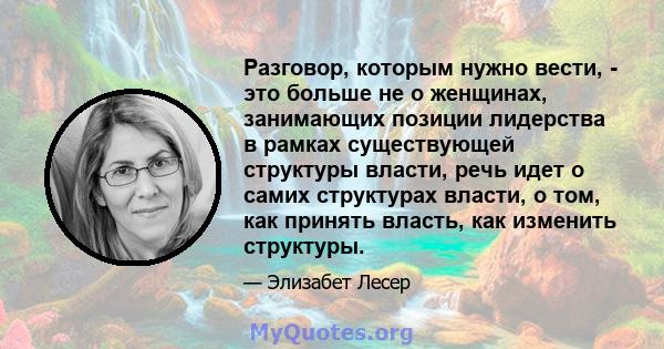 Разговор, которым нужно вести, - это больше не о женщинах, занимающих позиции лидерства в рамках существующей структуры власти, речь идет о самих структурах власти, о том, как принять власть, как изменить структуры.