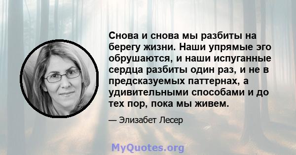 Снова и снова мы разбиты на берегу жизни. Наши упрямые эго обрушаются, и наши испуганные сердца разбиты один раз, и не в предсказуемых паттернах, а удивительными способами и до тех пор, пока мы живем.