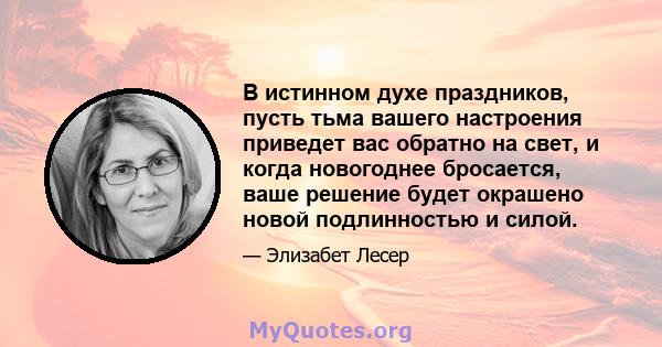 В истинном духе праздников, пусть тьма вашего настроения приведет вас обратно на свет, и когда новогоднее бросается, ваше решение будет окрашено новой подлинностью и силой.