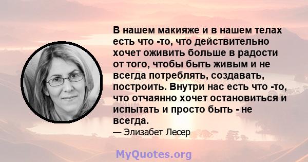 В нашем макияже и в нашем телах есть что -то, что действительно хочет оживить больше в радости от того, чтобы быть живым и не всегда потреблять, создавать, построить. Внутри нас есть что -то, что отчаянно хочет