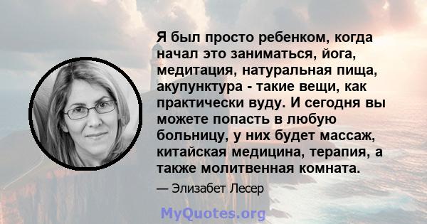 Я был просто ребенком, когда начал это заниматься, йога, медитация, натуральная пища, акупунктура - такие вещи, как практически вуду. И сегодня вы можете попасть в любую больницу, у них будет массаж, китайская медицина, 