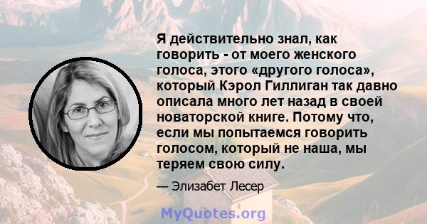 Я действительно знал, как говорить - от моего женского голоса, этого «другого голоса», который Кэрол Гиллиган так давно описала много лет назад в своей новаторской книге. Потому что, если мы попытаемся говорить голосом, 