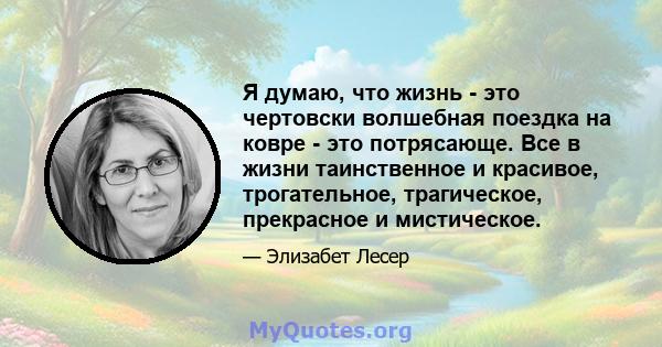 Я думаю, что жизнь - это чертовски волшебная поездка на ковре - это потрясающе. Все в жизни таинственное и красивое, трогательное, трагическое, прекрасное и мистическое.