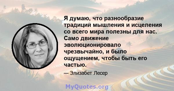 Я думаю, что разнообразие традиций мышления и исцеления со всего мира полезны для нас. Само движение эволюционировало чрезвычайно, и было ощущением, чтобы быть его частью.