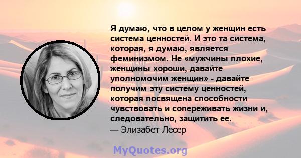 Я думаю, что в целом у женщин есть система ценностей. И это та система, которая, я думаю, является феминизмом. Не «мужчины плохие, женщины хороши, давайте уполномочим женщин» - давайте получим эту систему ценностей,