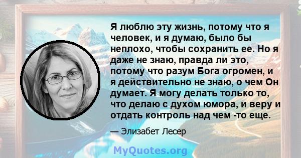 Я люблю эту жизнь, потому что я человек, и я думаю, было бы неплохо, чтобы сохранить ее. Но я даже не знаю, правда ли это, потому что разум Бога огромен, и я действительно не знаю, о чем Он думает. Я могу делать только