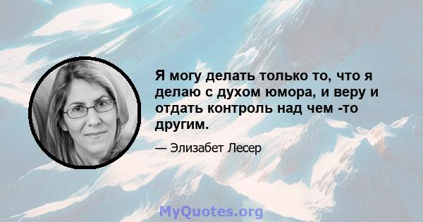 Я могу делать только то, что я делаю с духом юмора, и веру и отдать контроль над чем -то другим.