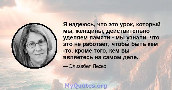 Я надеюсь, что это урок, который мы, женщины, действительно уделяем памяти - мы узнали, что это не работает, чтобы быть кем -то, кроме того, кем вы являетесь на самом деле.