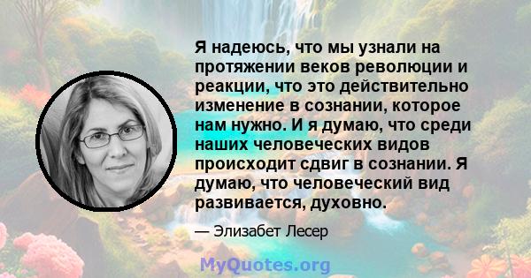 Я надеюсь, что мы узнали на протяжении веков революции и реакции, что это действительно изменение в сознании, которое нам нужно. И я думаю, что среди наших человеческих видов происходит сдвиг в сознании. Я думаю, что