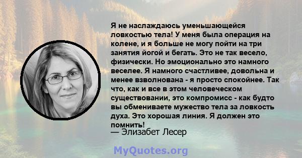 Я не наслаждаюсь уменьшающейся ловкостью тела! У меня была операция на колене, и я больше не могу пойти на три занятия йогой и бегать. Это не так весело, физически. Но эмоционально это намного веселее. Я намного