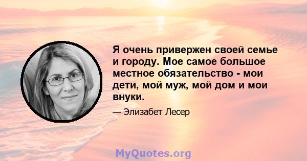 Я очень привержен своей семье и городу. Мое самое большое местное обязательство - мои дети, мой муж, мой дом и мои внуки.