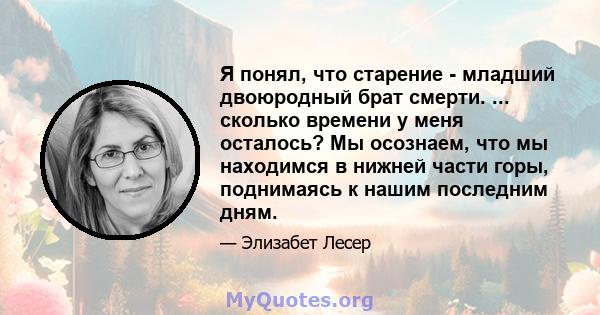 Я понял, что старение - младший двоюродный брат смерти. ... сколько времени у меня осталось? Мы осознаем, что мы находимся в нижней части горы, поднимаясь к нашим последним дням.