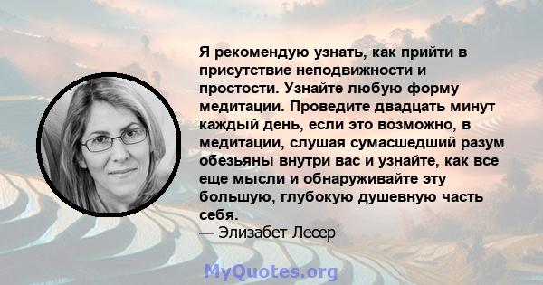 Я рекомендую узнать, как прийти в присутствие неподвижности и простости. Узнайте любую форму медитации. Проведите двадцать минут каждый день, если это возможно, в медитации, слушая сумасшедший разум обезьяны внутри вас