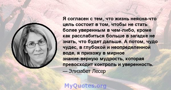 Я согласен с тем, что жизнь неясна-что цель состоит в том, чтобы не стать более уверенным в чем-либо, кроме как расслабиться больше в загадке не знать, что будет дальше. А потом, чудо чудес, в глубокой и неопределенной