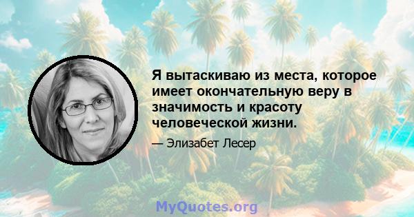 Я вытаскиваю из места, которое имеет окончательную веру в значимость и красоту человеческой жизни.