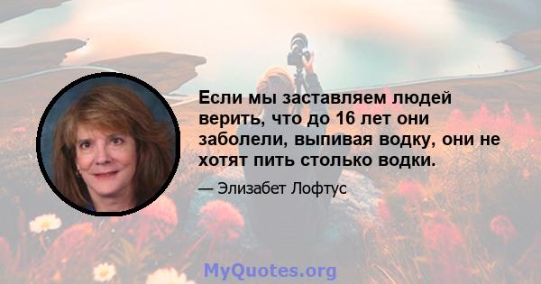 Если мы заставляем людей верить, что до 16 лет они заболели, выпивая водку, они не хотят пить столько водки.