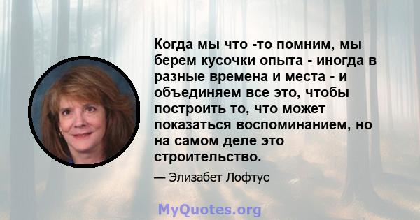 Когда мы что -то помним, мы берем кусочки опыта - иногда в разные времена и места - и объединяем все это, чтобы построить то, что может показаться воспоминанием, но на самом деле это строительство.