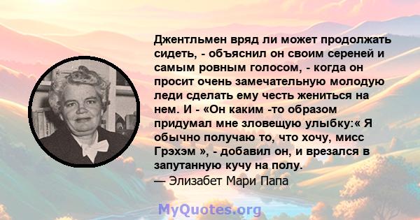 Джентльмен вряд ли может продолжать сидеть, - объяснил он своим сереней и самым ровным голосом, - когда он просит очень замечательную молодую леди сделать ему честь жениться на нем. И - «Он каким -то образом придумал