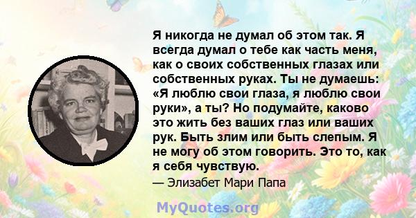 Я никогда не думал об этом так. Я всегда думал о тебе как часть меня, как о своих собственных глазах или собственных руках. Ты не думаешь: «Я люблю свои глаза, я люблю свои руки», а ты? Но подумайте, каково это жить без 