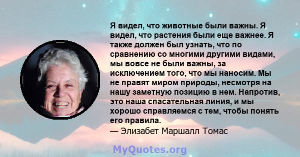 Я видел, что животные были важны. Я видел, что растения были еще важнее. Я также должен был узнать, что по сравнению со многими другими видами, мы вовсе не были важны, за исключением того, что мы наносим. Мы не правят