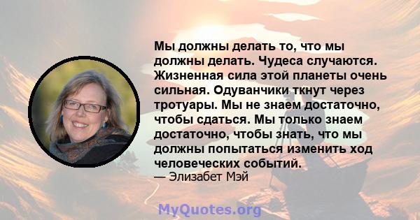 Мы должны делать то, что мы должны делать. Чудеса случаются. Жизненная сила этой планеты очень сильная. Одуванчики ткнут через тротуары. Мы не знаем достаточно, чтобы сдаться. Мы только знаем достаточно, чтобы знать,