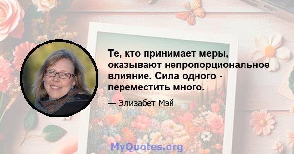 Те, кто принимает меры, оказывают непропорциональное влияние. Сила одного - переместить много.